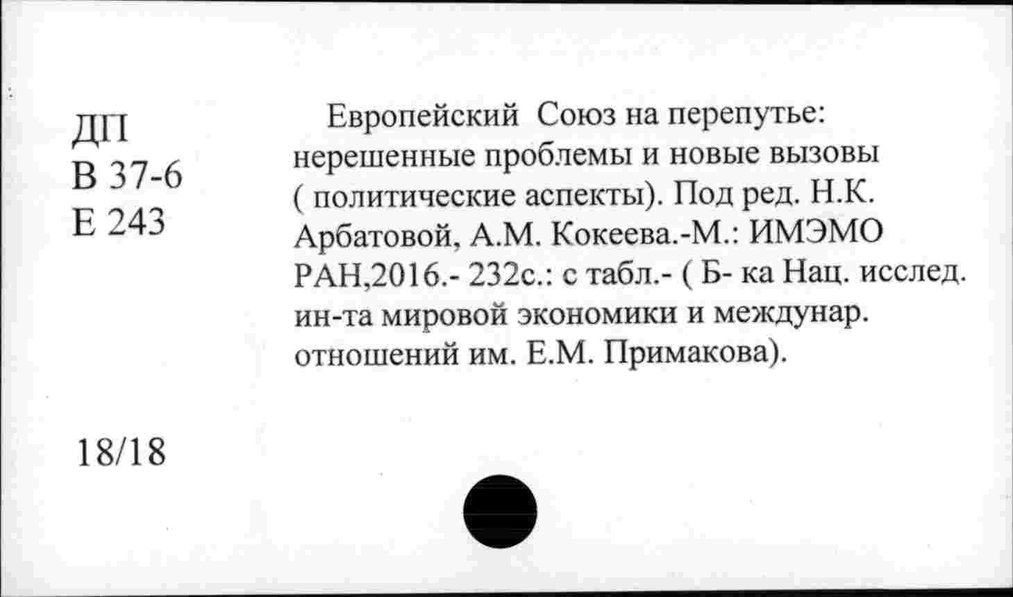 ﻿ДП
В 37-6
Е243
Европейский Союз на перепутье: нерешенные проблемы и новые вызовы ( политические аспекты). Под ред. Н.К. Арбатовой, А.М. Кокеева.-М.: ИМЭМО РАН,2016.- 232с.: с табл.- ( Б- ка Нац. исслед. ин-та мировой экономики и междунар. отношений им. Е.М. Примакова).
18/18